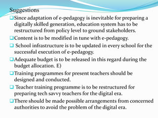 Suggestions
Since adaptation of e-pedagogy is inevitable for preparing a
digitally skilled generation, education system has to be
restructured from policy level to ground stakeholders.
Content is to be modified in tune with e-pedagogy.
 School infrastructure is to be updated in every school for the
successful execution of e-pedagogy.
Adequate budget is to be released in this regard during the
budget allocation. E)
Training programmes for present teachers should be
designed and conducted.
 Teacher training programme is to be restructured for
preparing tech savvy teachers for the digital era.
There should be made possible arrangements from concerned
authorities to avoid the problem of the digital era.
 