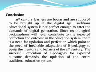 Conclusion
21st century learners are bourn and are supposed
to be brought up in the digital age. Traditions
educational system is not perfect enough to cater the
demands of digital generation. Since technological
backwardness will never contribute to the expected
perfection and outcome in the education system, there
is a need for updation and perfection which point to
the need of inevitable adaptation of E-pedagogy to
equip the mentors and learners of the 21st century. The
successful execution of e-pedagogy for expected
outcome demands the updation of the entire
traditional education system.
 