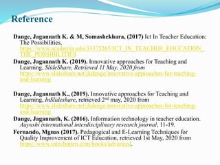 Reference
Dange, Jagannath K. & M, Somashekhara, (2017) Ict In Teacher Education:
The Possibilities,
https://www.academia.edu/33375265/ICT_IN_TEACHER_EDUCATION_
THE_POSSIBILITIES
Dange, Jagannath K. (2019). Innovative approaches for Teaching and
Learning, SlideShare, Retrieved 11 May, 2020 from
https://www.slideshare.net/jkdange/innovative-approaches-for-teaching-
and-learning
Dange, Jagannath K., (2019). Innovative approaches for Teaching and
Learning, InSlideshare, retrieved 2nd may, 2020 from
https://www.slideshare.net/jkdange/innovative-approaches-for-teaching-
and-learning
Dange, Jagannath, K. (2016). Information technology in teacher education.
Aayushi international interdisciplinary research journal, 11-19.
Fernando, Mgnas (2017). Pedagogical and E-Learning Techniques for
Quality Improvement of ICT Education, retrieved 1st May, 2020 from
https://www.intechopen.com/books/advanced.
 