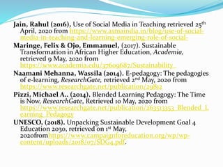 Jain, Rahul (2016), Use of Social Media in Teaching retrieved 25th
April, 2020 from https://www.asmaindia.in/blog/use-of-social-
media-in-teaching-and-learning-emerging-role-of-social-
Maringe, Felix & Ojo, Emmanuel, (2017). Sustainable
Transformation in African Higher Education, Academia,
retrieved 9 May, 2020 from
https://www.academia.edu/37609687/Sustainability_
Naamani Mehanna, Wassila (2014). E-pedagogy: The pedagogies
of e-learning, ResearchGate, retrieved 2nd May, 2020 from
https://www.researchgate.net/publication/29812
Pizzi, Michael A.. (2014). Blended Learning Pedagogy: The Time
is Now, ResearchGate, Retrieved 10 May, 2020 from
https://www.researchgate.net/publication/263513353_Blended_L
earning_Pedagogy
UNESCO, (2018). Unpacking Sustainable Development Goal 4
Education 2030, retrieved on 1st May,
2020fromhttps://www.campaignforeducation.org/wp/wp-
content/uploads/2018/07/SDG4.pdf.
 
