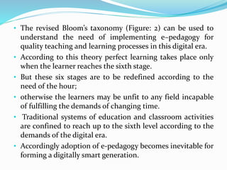 • The revised Bloom’s taxonomy (Figure: 2) can be used to
understand the need of implementing e–pedagogy for
quality teaching and learning processes in this digital era.
• According to this theory perfect learning takes place only
when the learner reaches the sixth stage.
• But these six stages are to be redefined according to the
need of the hour;
• otherwise the learners may be unfit to any field incapable
of fulfilling the demands of changing time.
• Traditional systems of education and classroom activities
are confined to reach up to the sixth level according to the
demands of the digital era.
• Accordingly adoption of e-pedagogy becomes inevitable for
forming a digitally smart generation.
 