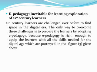 E- pedagogy: Inevitable for learning exploration
of 21st century learners
21st century learners are challenged ever before to find
space in the digital era. The only way to overcome
these challenges is to prepare the learners by adopting
e-pedagogy, because e-pedagogy is rich enough to
equip the learners with all the skills needed for the
digital age which are portrayed in the figure (3) given
above.
 