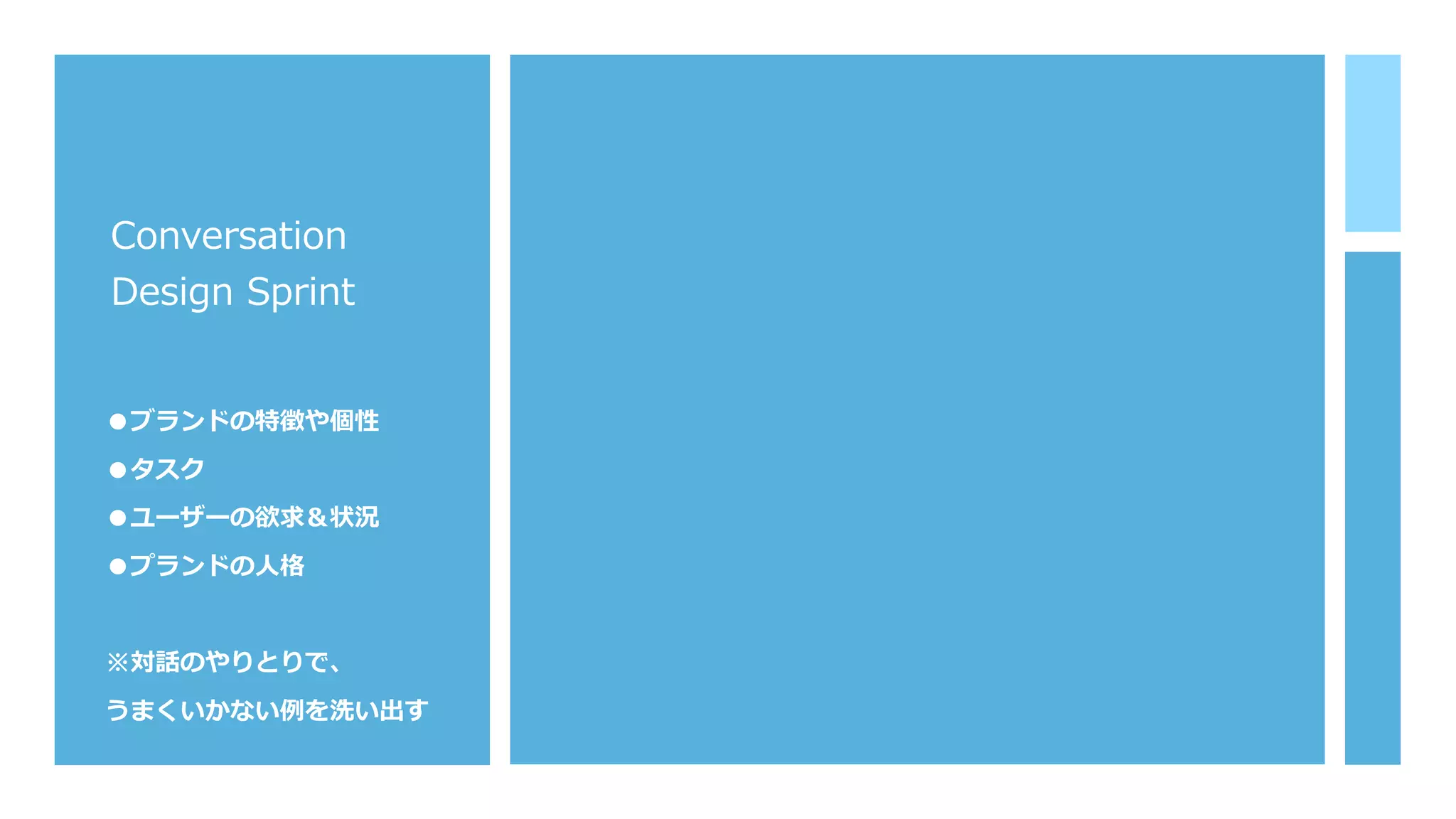 Conversation
Design Sprint
●ブランドの特徴や個性
●タスク
●ユーザーの欲求＆状況
●プランドの⼈格
※対話のやりとりで、
うまくいかない例を洗い出す
 