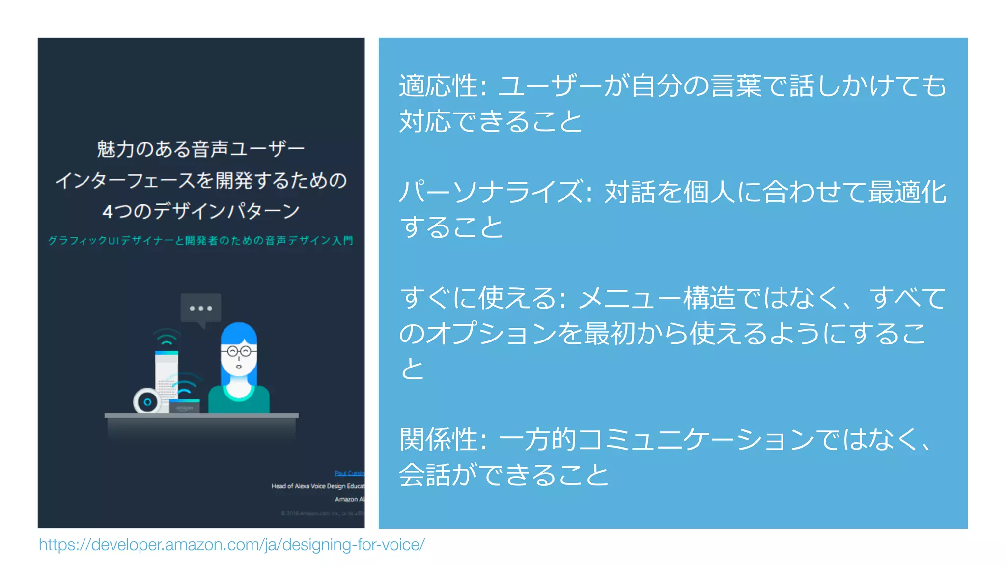 適応性: ユーザーが⾃分の⾔葉で話しかけても
対応できること
パーソナライズ: 対話を個⼈に合わせて最適化
すること
すぐに使える: メニュー構造ではなく、すべて
のオプションを最初から使えるようにするこ
と
関係性: ⼀⽅的コミュニケーションではなく、
会話ができること
https://developer.amazon.com/ja/designing-for-voice/
 