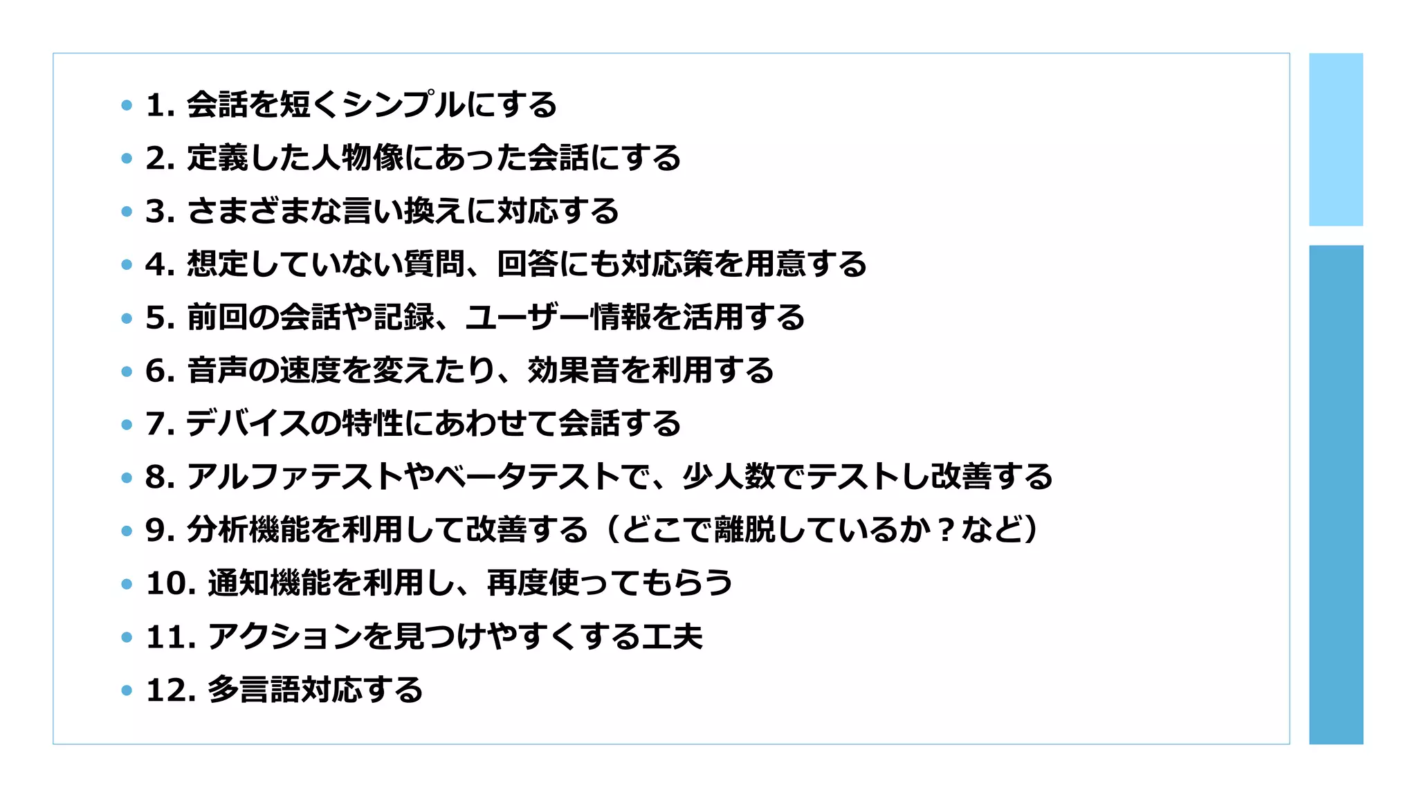• 1. 会話を短くシンプルにする
• 2. 定義した⼈物像にあった会話にする
• 3. さまざまな⾔い換えに対応する
• 4. 想定していない質問、回答にも対応策を⽤意する
• 5. 前回の会話や記録、ユーザー情報を活⽤する
• 6. ⾳声の速度を変えたり、効果⾳を利⽤する
• 7. デバイスの特性にあわせて会話する
• 8. アルファテストやベータテストで、少⼈数でテストし改善する
• 9. 分析機能を利⽤して改善する（どこで離脱しているか？など）
• 10. 通知機能を利⽤し、再度使ってもらう
• 11. アクションを⾒つけやすくする⼯夫
• 12. 多⾔語対応する
 