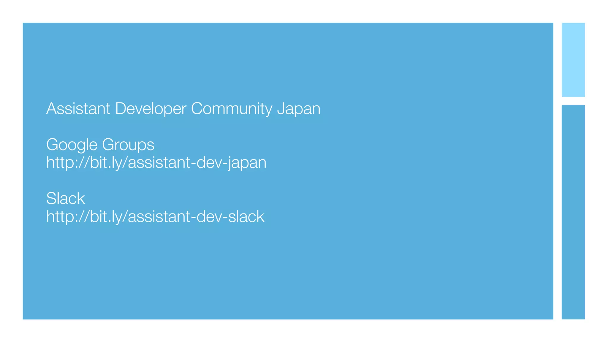 Assistant Developer Community Japan
Google Groups
http://bit.ly/assistant-dev-japan
Slack
http://bit.ly/assistant-dev-slack
 