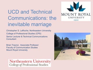 UCD and Technical
Communications: the
inevitable marriage
Christopher S. LaRoche, Northeastern University
College of Professional Studies (CPS)
Senior Lecturer & Technical Communications
Consultant
Brian Traynor, Associate Professor
Faculty of Communication Studies
Mount Royal University

 