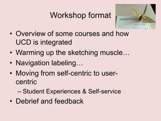 Workshop format
• Overview of some courses and how
UCD is integrated
• Warming up the sketching muscle…
• Navigation labeling…
• Moving from self-centric to usercentric
– Student Experiences & Self-service

• Debrief and feedback

 