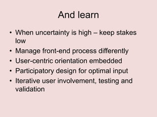 And learn
• When uncertainty is high – keep stakes
low
• Manage front-end process differently
• User-centric orientation embedded
• Participatory design for optimal input
• Iterative user involvement, testing and
validation

 