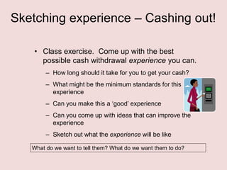 Sketching experience – Cashing out!
• Class exercise. Come up with the best
possible cash withdrawal experience you can.
– How long should it take for you to get your cash?
– What might be the minimum standards for this
experience
– Can you make this a „good‟ experience
– Can you come up with ideas that can improve the
experience

– Sketch out what the experience will be like
What do we want to tell them? What do we want them to do?

 