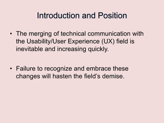 • The merging of technical communication with
the Usability/User Experience (UX) field is
inevitable and increasing quickly.

• Failure to recognize and embrace these
changes will hasten the field‟s demise.

 