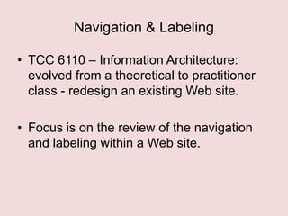 Navigation & Labeling
• TCC 6110 – Information Architecture:
evolved from a theoretical to practitioner
class - redesign an existing Web site.
• Focus is on the review of the navigation
and labeling within a Web site.

 
