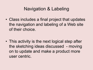 Navigation & Labeling
• Class includes a final project that updates
the navigation and labeling of a Web site
of their choice.
• This activity is the next logical step after
the sketching ideas discussed - moving
on to update and make a product more
user centric.

 