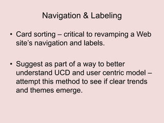 Navigation & Labeling
• Card sorting – critical to revamping a Web
site‟s navigation and labels.
• Suggest as part of a way to better
understand UCD and user centric model –
attempt this method to see if clear trends
and themes emerge.

 