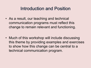 • As a result, our teaching and technical
communication programs must reflect this
change to remain relevant and functioning.

• Much of this workshop will include discussing
this theme by providing examples and exercises
to show how this change can be central to a
technical communication program.

 