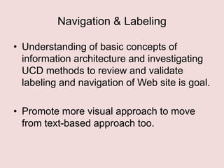 Navigation & Labeling
• Understanding of basic concepts of
information architecture and investigating
UCD methods to review and validate
labeling and navigation of Web site is goal.
• Promote more visual approach to move
from text-based approach too.

 