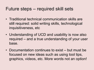 Future steps – required skill sets
• Traditional technical communication skills are
still required: solid writing skills, technological
inquisitiveness, etc
• Understanding of UCD and usability is now also
required – and a true understanding of your user
base.
• Documentation continues to exist – but must be
focused on new ideas such as using tool tips,
graphics, videos, etc. More words not an option!

 