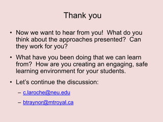 Thank you
• Now we want to hear from you! What do you
think about the approaches presented? Can
they work for you?
• What have you been doing that we can learn
from? How are you creating an engaging, safe
learning environment for your students.
• Let‟s continue the discussion:
– c.laroche@neu.edu
– btraynor@mtroyal.ca

 