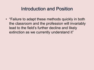 • “Failure to adapt these methods quickly in both
the classroom and the profession will invariably
lead to the field‟s further decline and likely
extinction as we currently understand it”

 