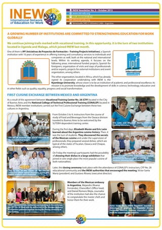INEW Newsletter No. 5 – October 2015
www.riet-edu.org
(+54 11) 53 54 66 62
info@riet-edu.org
Venezuela 340 (C1095AAH) CABA - Argentina
We continue joining trails marked with vocational training. In this opportunity, it is the turn of two institutions
located in Uganda and Malaga, which joined INEW last month.
One of them is IPF (Iniciativas de Proyectos de Formación –Training Projects Initiatives), a Spanish
institution with 10 years of experience in offering training and consultancy services to individuals and
companies as well, both at the national and international
levels. Within its working agenda, it focuses on the
following areas: international funded projects, Spanish for
foreigners, organization of visits and stays of professionals
and/or experts, projects for external institutions and event
organization, among others.
The other organization, located in Africa, which has already
signed its cooperation undertaking with INEW is the
Kyambogo University, whose vision is to be an institution of academic and professional excellence. Its
mission is to promote knowledge and the development of skills in science, technology, education and
in other fields such as quality, equality, progress and social transformation.
FIRST CUISINE EXCHANGE BETWEEN MEXICO AND ARGENTINA
As a result of the agreement between Vocational Training Center No. 28 (CFP) located in the City
of Buenos Aires and the National College of Technical Professional Training (CONALEP) located in
Mexico, INEW member institutions carried out the First Cuisine Exchange between these two
cultures in Argentina.
From Octobre 5 to 9, instructors from the course of
study of Food and Beverages from the Oaxaca division
traveled to Buenos Aires to be welcomed by the
SUTERH-dependent training center.
During the first days, Elizabeth Morán and Eric León
learned about the Argentine cuisine history. Then, it
was the turn of students. They discovered the secrets
of the Mexican cuisine and under the supervision of
professionals; they prepared several dishes, which are
typical of the states of Yucatan, Oaxaca and Chiapas,
among others.
On Friday the meeting’s participants had the possibility
of showing their dishes in a large exhibition that
joined in one single place the most popular cuisine of
both nationalities.
Later, the closing ceremony took place with the attendance of CONALEP’s instructors, CFP No. 28
educational community and the INEW authorities that encouraged the meeting, Víctor Santa
María (president) and Gustavo Álvarez (executive director).
Members of the Mexican embassy
in Argentina, Alejandro Álvarez
Fernández, Chancellor’s Office head,
and Daniel Romero Mejía, counselor
of the institution had also the chance
to congratulate the master chefs and
honor them for their work.
A GROWING NUMBER OF INSTITUTIONS ARE COMMITTEDTO STRENGTHENING EDUCATION FORWORK
GLOBALLY
Eric León and Elizabeth Morán, CONALEP’s
Cooking instructors.
CFP No. 28 students paid special attention to
the food practical lessons.
This is one of the stands of the Cuisine
Exhibition where typical Argentine pastry and
bakery products were displayed.
Instructors participating in the cuisine exchange
exhibited the Mexican dishes prepared by
students following their instructions.
INEW representatives, Instructors participating in the exchange,
the CFP No. 28 Head and the authorities of the Mexican Embassy
in Argentina gathered together during the closing ceremony of
the meeting.
Víctor Santa María (INEW President) awarded a
distinction of gratitude to Alejandro Álvarez
Fernández (Mexican Embassy Chancellor’s Office
head) for supporting the initiative.
 