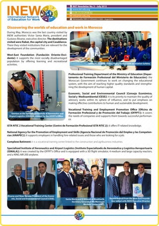 RIET Newsletter No. 3 – July 2015
www.riet-edu.org
(+54 11) 53 54 66 62
info@riet-edu.org
Venezuela 340 (C1095AAH) CABA - Argentina
During May, Morocco was the last country visited by
INEW authorities: Victor Santa María, president and
Gustavo Álvarez, executive director. The destinations
visited were Rabat, the capital city and Casablanca.
There they visited institutions that are relevant for the
development of the communities:
West-East Foundation [Fundación Oriente-Occi-
dente]: it supports the most socially disadvantaged
population by offering learning and recreational
activities.
Professional Training Department of the Ministry of Education [Depar-
tamento de Formación Profesional del Ministerio de Educación]: the
Moroccan Government continues to work on changing the educational
system, with the aim of reaching higher quality standards and strengthe-
ning the development of human capital.
Economic, Social and Environmental Council [Consejo Económico,
Social y Medioambiental (CESE)]: it is its priority to maintain the quality of
advisory works within its sphere of influence, and to put emphasis on
making effective contributions to human and sustainable development.
Vocational Training and Employment Promotion Office [Oficina de
Formación Profesional y de Promoción del Trabajo (OFPPT)]: it covers
the needs of companies and supports them towards successful performan-
ce.
ISTA NTIC 2 Vocational Training Center [Centro de Formación Profesional ISTA NTIC 2]: it offers IT-related knowledge.
National Agency for the Promotion of Employment and Skills [Agencia Nacional de Promoción del Empleo y las Competen-
cias (ANAPEC)]: it supports employers in handling hire-related issues and those who are looking for a job.
Complexe Batiment: it is a vocational training center linked to the construction and agribusiness industries.
Specialized Institute of Aeronautics and Airport Logistics [Instituto Especializado de Aeronáutica y Logística Aeroportuaria
(ISMALA)]: it was created by the OFPPT’s Office and is equipped with a 3D flight simulator, 4 medium and large capacity reactors,
and a KING AIR 200 airplane.
Discovering the worlds of education and work in Morocco
Álvarez and Nizar Baraka, President of the Econo-
mic, Social and Environmental Council (CESE).
Gustavo at the Specialized Institute of Aeronautics and
Airport Logistics (ISMALA), created by the OFPPT’s Office.
ISMALA’s students during their practices with an aviation turbine.
Rachid Badouli from theWest-East Founda-
tion talked with INEW Executive Director.
Santa María and El Miloudi el Moukharik,
Secretary General of the Moroccan
Workers’Union (UMT).
 