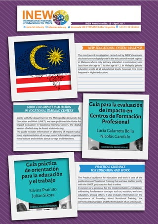 www.riet-edu.org (+54 11) 53 54 66 62info@riet-edu.org Venezuela 340 (C1095AAH) CABA - Argentina
INEW Newsletter No. 15 – April 2017
NEW EDUCATIONAL SYSTEM: MALAYSIA
The most recent investigation carried out by INEW’s team and
disclosed on our digital portal is the educational model applied
in Malaysia where only primary education is compulsory and
lasts from the age of 7 to the age of 12. In Malaysia, private
education exists at all educational levels, however, it is more
frequent in higher education.
GUIDE FOR IMPACT EVALUATION
IN VOCATIONAL TRAINING CENTERS
Jointly with the department of the Metropolitan University for
Education and Work (UMET), we have published the Guide for
impact evaluation in Vocational Training Centers, the digital
version of which may be found at riet-edu.org.
The guide includes information on planning of impact evalua-
tions, implementation of surveys, use of information, organiza-
tional culture and exhibits about surveys and interviews.
PRACTICAL GUIDANCE
FOR EDUCATION AND WORK
The Practical guidance for education and work is one of the
publications on Vocational Training that we have drafted jointly
with the UMET, you may also find it online.
It consists of a proposal for the implementation of strategies
addressing fundamental concepts such as, vocation, work and
education, among others. It also includes information on the
importance of knowing about Vocational Training, the
self-knowledge process and the formulation of an action plan.
 