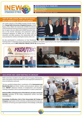INEW Newsletter No. 12 - October 2016
www.riet-edu.org
(+54 11) 53 54 66 62
info@riet-edu.org
Venezuela 340 (C1095AAH) CABA - Argentina
VISIT OF JARI LAUKIA, DIRECTOR OF HAAGA
HELIA UNIVERSITY OF APPLIED SCIENCES
Jari Laukia, director of the INEW member Finnish institu-
tion, Haaga Helia University of Applied Sciences, visited
Buenos Aires. Within the framework of INEW, the director
of the Vocational Training School carried out several activi-
ties: he gave a lecture addressed to INEW Executive Direc-
tors on the Finnish education and production system,
exchanged dialogues on INEW axis of action, such as
education and labor guidance, the relationship with the
socio-productive context, training for trainers and so on.
He also participated in conferences on how Vocational
Training works in Argentina and its characteristics. In addition, he had the opportunity to visit important institutions related to educa-
tion and work, such as INET, FEDUTEC, PREJET, CFP N° 28, among others.
EDUCATION AND LABOR MEETINGS IN URUGUAY
INEW authorities traveled to the capital city of Uruguay, Montevideo,
with a new goal in mind and visited the most important institutions in
terms of education and work.
The tour, guided by Mateo Berri, coordinator of the Assessment and
Monitoring Unit and Victor Conde, communications advisor, both
from INEFOP (National Institute of Employment and Vocational
Training), included a visit to several institutions in order to deal with:
National Office of Employment of the Ministry of Labor and Social
Security: operation of the entity, employment centers and labor
intermediation.
Knowledge Certification Unit of the Universidad del Trabajo of
Uruguay: organization of the institution, professional technical coun-
cil, division of training and implementation of knowledge certification.
Jari Laukia and INEW together in Argentina.
The authorities visited the facilities of the Urugua-
yan Industrial Center of Bakers.
Lectures and meetings on Vocational Training.Visits to important institutions: FEDUTEC.
1
 