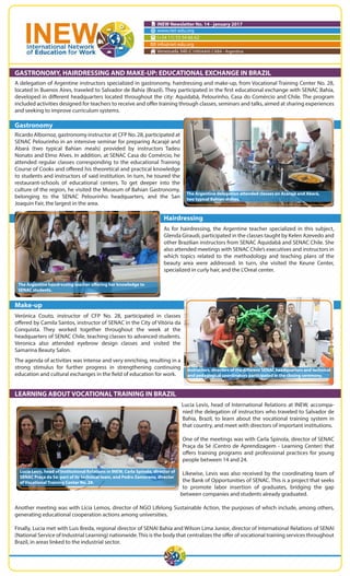 INEW Newsletter No. 14 - january 2017
www.riet-edu.org
(+54 11) 53 54 66 62
info@riet-edu.org
Venezuela 340 (C1095AAH) CABA - Argentina
GASTRONOMY, HAIRDRESSING AND MAKE-UP: EDUCATIONAL EXCHANGE IN BRAZIL
A delegation of Argentine instructors specialized in gastronomy, hairdressing and make-up, from Vocational Training Center No. 28,
located in Buenos Aires, traveled to Salvador de Bahía (Brazil). They participated in the first educational exchange with SENAC Bahía,
developed in different headquarters located throughout the city: Aquidabã, Pelourinho, Casa do Comércio and Chile. The program
included activities designed for teachers to receive and offer training through classes, seminars and talks, aimed at sharing experiences
and seeking to improve curriculum systems.
Gastronomy
Ricardo Albornoz, gastronomy instructor at CFP No. 28, participated at
SENAC Pelourinho in an intensive seminar for preparing Acarajé and
Abará (two typical Bahian meals) provided by instructors Tadeu
Nonato and Elmo Alves. In addition, at SENAC Casa do Comércio, he
attended regular classes corresponding to the educational Training
Course of Cooks and offered his theoretical and practical knowledge
to students and instructors of said institution. In turn, he toured the
restaurant-schools of educational centers. To get deeper into the
culture of the region, he visited the Museum of Bahian Gastronomy,
belonging to the SENAC Pelourinho headquarters, and the San
Joaquin Fair, the largest in the area.
Hairdressing
As for hairdressing, the Argentine teacher specialized in this subject,
Glenda Giraudi, participated in the classes taught by Kelen Azevedo and
other Brazilian instructors from SENAC Aquidabã and SENAC Chile. She
also attended meetings with SENAC Chile’s executives and instructors in
which topics related to the methodology and teaching plans of the
beauty area were addressed. In turn, she visited the Keune Center,
specialized in curly hair, and the L’Oreal center.
Make-up
Verónica Couto, instructor of CFP No. 28, participated in classes
offered by Camila Santos, instructor of SENAC in the City of Vitória da
Conquista. They worked together throughout the week at the
headquarters of SENAC Chile, teaching classes to advanced students.
Veronica also attended eyebrow design classes and visited the
Samarina Beauty Salon.
The agenda of activities was intense and very enriching, resulting in a
strong stimulus for further progress in strengthening continuing
education and cultural exchanges in the field of education for work.
LEARNING ABOUT VOCATIONAL TRAINING IN BRAZIL
Lucia Levis, head of International Relations at INEW, accompa-
nied the delegation of instructors who traveled to Salvador de
Bahía, Brazil, to learn about the vocational training system in
that country, and meet with directors of important institutions.
One of the meetings was with Carla Spínola, director of SENAC
Praça da Sé (Centro de Aprendizagem - Learning Center) that
offers training programs and professional practices for young
people between 14 and 24.
Likewise, Levis was also received by the coordinating team of
the Bank of Opportunities of SENAC. This is a project that seeks
to promote labor insertion of graduates, bridging the gap
between companies and students already graduated.
Another meeting was with Lícia Lemos, director of NGO Lifelong Sustainable Action, the purposes of which include, among others,
generating educational cooperation actions among universities.
Finally, Lucia met with Luis Breda, regional director of SENAI Bahía and Wilson Lima Junior, director of International Relations of SENAI
(National Service of Industrial Learning) nationwide.This is the body that centralizes the offer of vocational training services throughout
Brazil, in areas linked to the industrial sector.
Lucía Levis, head of Institutional Relations in INEW, Carla Spínola, director of
SENAC Praça da Sé; part of its technical team, and Pedro Zamorano, director
of Vocational Training Center No. 28.
Instructors, directors of the different SENAC headquarters and technical
and pedagogical coordinators participated in the closing ceremony.
The Argentine hairdressing teacher offering her knowledge to
SENAC students.
The Argentine delegation attended classes on Acarajé and Abará,
two typical Bahian dishes.
 