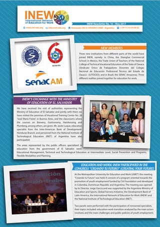 (+54 11) 53 54 66 62Venezuela 340 (C1095AAH) CABA - Argentina
INEW Newsletter No. 16 – May 2017
www.riet-edu.org info@riet-edu.org
NEW MEMBERS
Three new institutions from different parts of the world have
joined INEW, namely: in China, the Shanghai Commercial
School; in Mexico, the Trade Union of Teachers of the National
College ofTechnicalVocational Education of the State of Oaxaca
(Sindicato Único de Trabajadores Docentes del Colegio
Nacional de Educación Profesional Técnica del Estado de
Oaxaca –SUTDCEO); and in Brazil, the SENAC Amazonas. Three
different realities joined together for education for work.
INEW’S EXCHANGE WITH THE MINISTRY
OF EDUCATION OF EL SALVADOR
We have received the visit of authorities representing the
Ministry of Education of El Salvador and jointly with them we
have visited the premises of Vocational Training Center No. 28
“José María Freire”, in Buenos Aires, and the classrooms where
the courses on Brewery, Gastronomy, Hairdressing and
Plumbing, among others, are given. Mr. Javier Luque, education
specialist from the Inter-American Bank of Development-
Honduras Branch, and personnel from the National Institute of
Technological Education (INET) of Argentina have also
participated.
The areas represented by the public officers specialized in
education from the government of El Salvador were:
Educational Management, Technical and Technological Education at Intermediate Level, Social Prevention and Programs,
Flexible Modalities and Planning.
EDUCATION AND WORK: INEW PARTICIPATED IN THE
CONGRESS “CREANDO TU FUTURO” (CREATING YOUR FUTURE)
At the Metropolitan University for Education and Work (UMET) the meeting
“Creando tu Futuro”was held. It consists of a program oriented towards the
promotion of youth employment funded by Citi Foundation and developed
in Colombia, Dominican Republic and Argentina. The meeting was opened
by its Director, Jorge García and was supported by the Argentine Ministry of
Education and Sports, Global Fairness Initiative, the Development Bank of
Latin America, the International Network of Education for Work (INEW) and
the National Institute of Technological Education (INET).
Two panels were performed with the participation of renowned specialists,
their topics included: education-work transition analyzed by the main actors
involved, and the main challenges and public policies of youth employment.
 