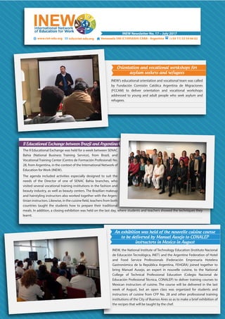 www.riet-edu.org (+54 11) 53 54 66 62info@riet-edu.org Venezuela 340 (C1095AAH) CABA - Argentina
INEW Newsletter No. 17 – July 2017
Orientation and vocational workshops for
asylum seekers and refugees
INEW’s educational orientation and vocational team was called
by Fundación Comisión Católica Argentina de Migraciones
(FCCAM) to deliver orientation and vocational workshops
addressed to young and adult people who seek asylum and
refugees.
II Educational Exchange between Brazil and Argentina
The II Educational Exchange was held for a week between SENAC
Bahía (National Business Training Service), from Brazil, and
Vocational Training Center (Centro de Formación Profesional) No.
28, from Argentina, in the context of the International Network of
Education for Work (INEW).
The agenda included activities especially designed to suit the
needs of the Director of one of SENAC Bahía branches, who
visited several vocational training institutions in the fashion and
beauty industry, as well as beauty centers. The Brazilian makeup
and hairstyling instructors also worked together with the Argen-
countries taught the students how to prepare their traditional
meals. In addition, a closing exhibition was held on the last day, where students and teachers showed the techniques they
learnt.
An exhibition was held of the nouvelle cuisine course
to be delivered by Manuel Ausejo to CONALEP
instructors in Mexico in August
INEW, the National Institute of Technology Education (Instituto Nacional
de Educación Tecnológica, INET) and the Argentine Federation of Hotel
and Food Service Professionals (Federación Empresaria Hotelera
Gastronómica de la República Argentina, FEHGRA) joined together to
bring Manuel Ausejo, an expert in nouvelle cuisine, to the National
College of Technical Professional Education (Colegio Nacional de
Educación Profesional Técnica, CONALEP) to deliver training courses to
Mexican instructors of cuisine. The course will be delivered in the last
week of August, but an open class was organized for students and
instructors of cuisine from CFP No. 28 and other professional training
institutions of the City of Buenos Aires so as to make a brief exhibition of
the recipes that will be taught by the chef.
 