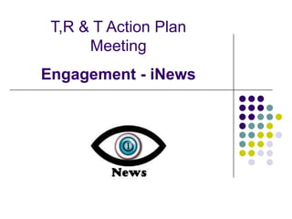T,R & T Action Plan
      Meeting
Engagement - iNews
 