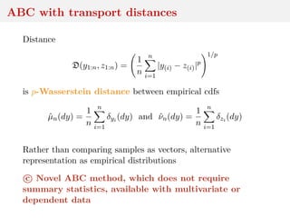 ABC with transport distances
Distance
D(y1:n, z1:n) =
1
n
n
i=1
|y(i) − z(i)|p
1/p
is p-Wasserstein distance between empirical cdfs
ˆµn(dy) =
1
n
n
i=1
δyi (dy) and ˆνn(dy) =
1
n
n
i=1
δzi (dy)
Rather than comparing samples as vectors, alternative
representation as empirical distributions
c Novel ABC method, which does not require
summary statistics, available with multivariate or
dependent data
 