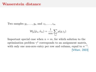 Wasserstein distance
Two samples y1, . . . , yn and z1, . . . , zm
Wp(ˆµn, ˆνm) =
1
nm i,j
ρ(y,zj)
Important special case when n = m, for which solution to the
optimization problem γ corresponds to an assignment matrix,
with only one non-zero entry per row and column, equal to n−1.
[Villani, 2003]
 