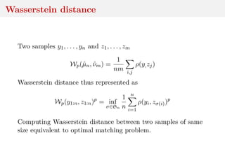 Wasserstein distance
Two samples y1, . . . , yn and z1, . . . , zm
Wp(ˆµn, ˆνm) =
1
nm i,j
ρ(y,zj)
Wasserstein distance thus represented as
Wp(y1:n, z1:n)p
= inf
σ∈Sn
1
n
n
i=1
ρ(yi, zσ(i))p
Computing Wasserstein distance between two samples of same
size equivalent to optimal matching problem.
 