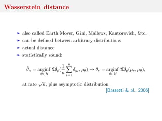 Wasserstein distance
also called Earth Mover, Gini, Mallows, Kantorovich, &tc.
can be deﬁned between arbitrary distributions
actual distance
statistically sound:
ˆθn = arginf
θ∈H
Wp(
1
n
n
i=1
δyi , µθ) → θ = arginf
θ∈H
Wp(µ , µθ),
at rate
√
n, plus asymptotic distribution
[Bassetti & al., 2006]
 