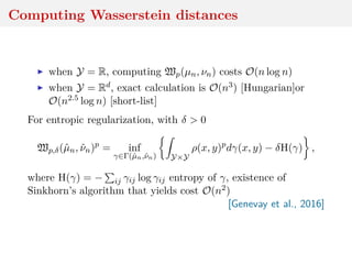 Computing Wasserstein distances
when Y = R, computing Wp(µn, νn) costs O(n log n)
when Y = Rd, exact calculation is O(n3) [Hungarian]or
O(n2.5 log n) [short-list]
For entropic regularization, with δ > 0
Wp,δ(ˆµn, ˆνn)p
= inf
γ∈Γ(ˆµn,ˆνn) Y×Y
ρ(x, y)p
dγ(x, y) − δH(γ) ,
where H(γ) = − ij γij log γij entropy of γ, existence of
Sinkhorn’s algorithm that yields cost O(n2)
[Genevay et al., 2016]
 