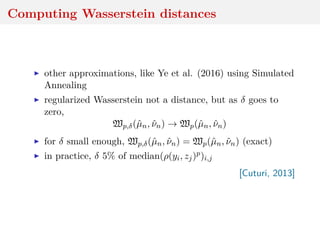 Computing Wasserstein distances
other approximations, like Ye et al. (2016) using Simulated
Annealing
regularized Wasserstein not a distance, but as δ goes to
zero,
Wp,δ(ˆµn, ˆνn) → Wp(ˆµn, ˆνn)
for δ small enough, Wp,δ(ˆµn, ˆνn) = Wp(ˆµn, ˆνn) (exact)
in practice, δ 5% of median(ρ(yi, zj)p)i,j
[Cuturi, 2013]
 