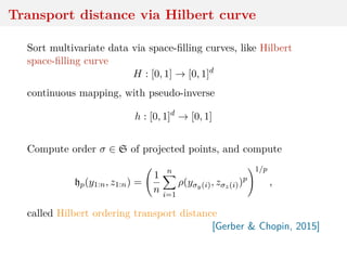 Transport distance via Hilbert curve
Sort multivariate data via space-ﬁlling curves, like Hilbert
space-ﬁlling curve
H : [0, 1] → [0, 1]d
continuous mapping, with pseudo-inverse
h : [0, 1]d
→ [0, 1]
Compute order σ ∈ S of projected points, and compute
hp(y1:n, z1:n) =
1
n
n
i=1
ρ(yσy(i), zσz(i))p
1/p
,
called Hilbert ordering transport distance
[Gerber & Chopin, 2015]
 