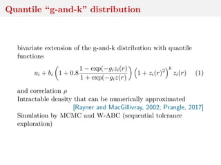 Quantile “g-and-k” distribution
bivariate extension of the g-and-k distribution with quantile
functions
ai + bi 1 + 0.8
1 − exp(−gizi(r)
1 + exp(−giz(r)
1 + zi(r)2
k
zi(r) (1)
and correlation ρ
Intractable density that can be numerically approximated
[Rayner and MacGillivray, 2002; Prangle, 2017]
Simulation by MCMC and W-ABC (sequential tolerance
exploration)
 