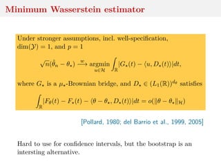 Minimum Wasserstein estimator
Under stronger assumptions, incl. well-speciﬁcation,
dim(Y) = 1, and p = 1
√
n(ˆθn − θ )
w
−→ argmin
u∈H R
|G (t) − u, D (t) |dt,
where G is a µ -Brownian bridge, and D ∈ (L1(R))dθ satisﬁes
R
|Fθ(t) − F (t) − θ − θ , D (t) |dt = o( θ − θ H)
[Pollard, 1980; del Barrio et al., 1999, 2005]
Hard to use for conﬁdence intervals, but the bootstrap is an
intersting alternative.
 
