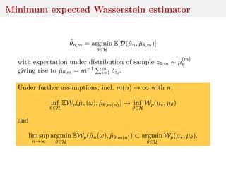 Minimum expected Wasserstein estimator
ˆθn,m = argmin
θ∈H
E[D(ˆµn, ˆµθ,m)]
with expectation under distribution of sample z1:m ∼ µ
(m)
θ
giving rise to ˆµθ,m = m−1 m
i=1 δzi .
Under further assumptions, incl. m(n) → ∞ with n,
inf
θ∈H
EWp(ˆµn(ω), ˆµθ,m(n)) → inf
θ∈H
Wp(µ , µθ)
and
lim sup
n→∞
argmin
θ∈H
EWp(ˆµn(ω), ˆµθ,m(n)) ⊂ argmin
θ∈H
Wp(µ , µθ).
 