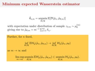 Minimum expected Wasserstein estimator
ˆθn,m = argmin
θ∈H
E[D(ˆµn, ˆµθ,m)]
with expectation under distribution of sample z1:m ∼ µ
(m)
θ
giving rise to ˆµθ,m = m−1 m
i=1 δzi .
Further, for n ﬁxed,
inf
θ∈H
EWp(ˆµn, ˆµθ,m) → inf
θ∈H
Wp(ˆµn, µθ)
as m → ∞ and
lim sup
m→∞
argmin
θ∈H
EWp(ˆµn, ˆµθ,m) ⊂ argmin
θ∈H
Wp(ˆµn, µθ).
 