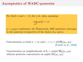 Asymptotics of WABC-posterior
For ﬁxed n and ε → 0, for i.i.d. data, assuming
sup
y,θ
µθ(y) < ∞
y → µθ(y) continuous, the Wasserstein ABC-posterior converges
to the posterior irrespective of the choice of ρ and p
Concentration as both n → ∞ and ε → ε = inf Wp(µ , µθ)
[Frazier et al., 2018]
Concentration on neighborhoods of θ = arginf Wp(µ , µθ),
whereas posterior concentrates on arginf KL(µ , µθ)
 