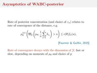 Asymptotics of WABC-posterior
Rate of posterior concentration (and choice of εn) relates to
rate of convergence of the distance, e.g.
µ
(n)
θ Wp µθ,
1
n
n
i=1
δzi > u ≤ c(θ)fn(u),
[Fournier & Guillin, 2015]
Rate of convergence decays with the dimension of Y, fast or
slow, depending on moments of µθ and choice of p
 