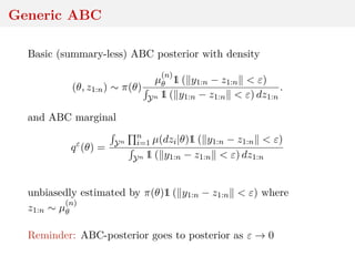 Generic ABC
Basic (summary-less) ABC posterior with density
(θ, z1:n) ∼ π(θ)
µ
(n)
θ 1 ( y1:n − z1:n < ε)
Yn 1 ( y1:n − z1:n < ε) dz1:n
.
and ABC marginal
qε
(θ) = Yn
n
i=1 µ(dzi|θ)1 ( y1:n − z1:n < ε)
Yn 1 ( y1:n − z1:n < ε) dz1:n
unbiasedly estimated by π(θ)1 ( y1:n − z1:n < ε) where
z1:n ∼ µ
(n)
θ
Reminder: ABC-posterior goes to posterior as ε → 0
 