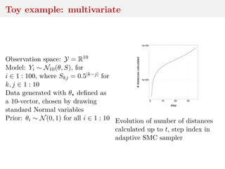 Toy example: multivariate
Observation space: Y = R10
Model: Yi ∼ N10(θ, S), for
i ∈ 1 : 100, where Skj = 0.5|k−j| for
k, j ∈ 1 : 10
Data generated with θ deﬁned as
a 10-vector, chosen by drawing
standard Normal variables
Prior: θi ∼ N(0, 1) for all i ∈ 1 : 10
1e+04
1e+06
0 10 20 30
step
#distancescalculated
Evolution of number of distances
calculated up to t, step index in
adaptive SMC sampler
 