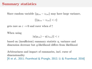 Summary statistics
Since random variable y1:n − z1:n may have large variance,
{ y1:n − z1:n < ε}
gets rare as ε → 0 and rarer when d ↑
When using
|η(y1:n) − η(z1:n) < ε
based on (insuﬃcient) summary statistic η, variance and
dimension decrease but q-likelihood diﬀers from likelihood
Arbitrariness and impact of summaries, incl. curse of
dimensionality
[X et al., 2011; Fearnhead & Prangle, 2012; Li & Fearnhead, 2016]
 