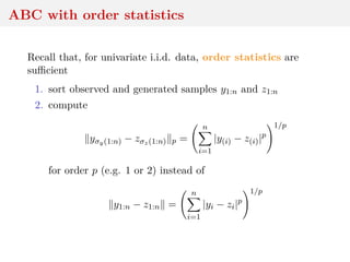 ABC with order statistics
Recall that, for univariate i.i.d. data, order statistics are
suﬃcient
1. sort observed and generated samples y1:n and z1:n
2. compute
yσy(1:n) − zσz(1:n) p =
n
i=1
|y(i) − z(i)|p
1/p
for order p (e.g. 1 or 2) instead of
y1:n − z1:n =
n
i=1
|yi − zi|p
1/p
 