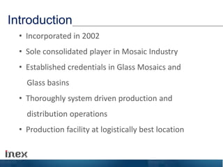 Introduction
• Incorporated in 2002
• Sole consolidated player in Mosaic Industry
• Established credentials in Glass Mosaics and
Glass basins
• Thoroughly system driven production and
distribution operations
• Production facility at logistically best location
 