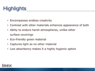 Highlights
• Encompasses endless creativity
• Contrast with other materials enhances appearance of both
• Ablity to endure harsh atmospheres, unlike other
surface coverings
• Eco-friendly green material
• Captures light as no other material
• Low absorbency makes it a highly hygienic option
 